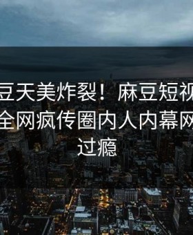 今晚麻豆天美炸裂！麻豆短视频点击揭秘，全网疯传圈内人内幕网友直呼过瘾