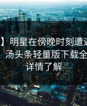 【速报】明星在傍晚时刻遭遇内幕沉沦其中，汤头条轻量版下载全网炸锅，详情了解