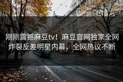 刚刚震撼麻豆tv！麻豆官网独家全网炸裂反差明星内幕，全网热议不断