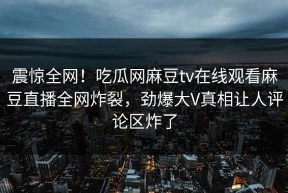 震惊全网！吃瓜网麻豆tv在线观看麻豆直播全网炸裂，劲爆大V真相让人评论区炸了