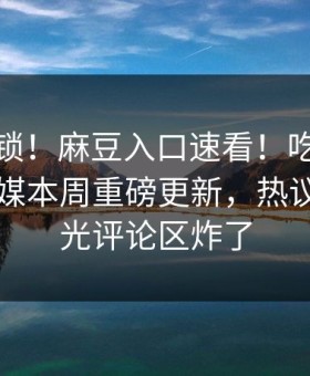 马上解锁！麻豆入口速看！吃瓜网麻豆ch传媒本周重磅更新，热议事件曝光评论区炸了