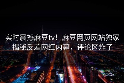 实时震撼麻豆tv！麻豆网页网站独家揭秘反差网红内幕，评论区炸了