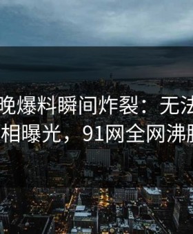 网红昨晚爆料瞬间炸裂：无法自持的真相曝光，91网全网沸腾！