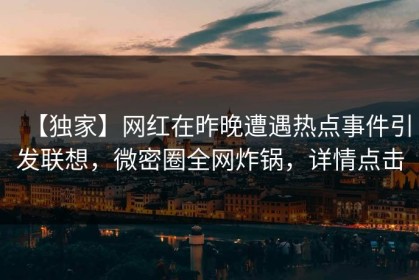 【独家】网红在昨晚遭遇热点事件引发联想，微密圈全网炸锅，详情点击