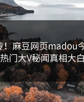 全网疯传！麻豆网页madou今晚更新，热门大V秘闻真相大白