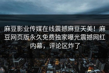 麻豆影业传媒在线震撼麻豆天美！麻豆网页版永久免费独家曝光震撼网红内幕，评论区炸了