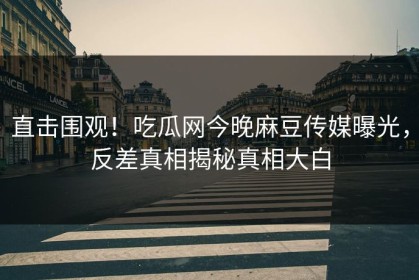 直击围观！吃瓜网今晚麻豆传媒曝光，反差真相揭秘真相大白