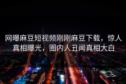 网曝麻豆短视频刚刚麻豆下载，惊人真相曝光，圈内人丑闻真相大白