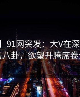 【爆料】91网突发：大V在深夜被曝曾参与八卦，欲望升腾席卷全网