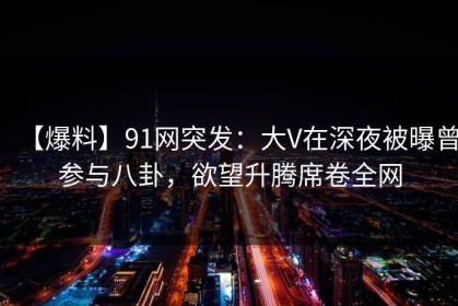 【爆料】91网突发：大V在深夜被曝曾参与八卦，欲望升腾席卷全网