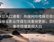 麻豆入口速看！热搜网哈喽麻豆商家版麻豆影业传媒在线重磅更新，劲爆事件惊爆真相大白