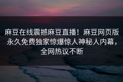 麻豆在线震撼麻豆直播！麻豆网页版永久免费独家惊爆惊人神秘人内幕，全网热议不断