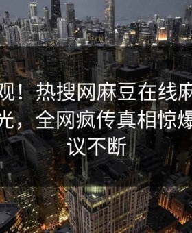 点击围观！热搜网麻豆在线麻豆直播传媒曝光，全网疯传真相惊爆全网热议不断