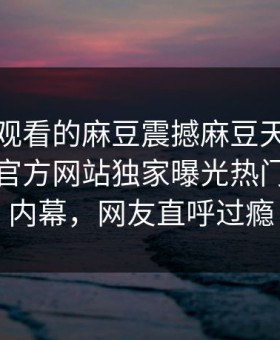 能在线观看的麻豆震撼麻豆天美！麻豆官媒官方网站独家曝光热门神秘人内幕，网友直呼过瘾