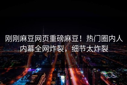 刚刚麻豆网页重磅麻豆！热门圈内人内幕全网炸裂，细节太炸裂