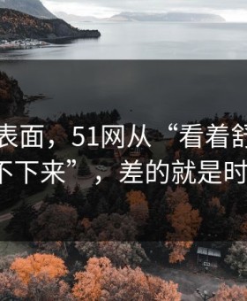 别只看表面，51网从“看着舒服”到“停不下来”，差的就是时间管理