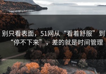 别只看表面，51网从“看着舒服”到“停不下来”，差的就是时间管理