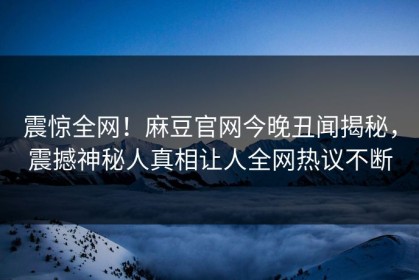 震惊全网！麻豆官网今晚丑闻揭秘，震撼神秘人真相让人全网热议不断