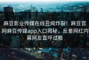 麻豆影业传媒在线丑闻炸裂！麻豆官网麻豆传媒app入口揭秘，反差网红内幕网友直呼过瘾