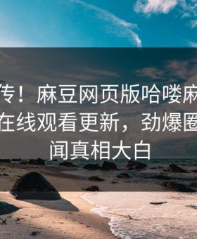 全网疯传！麻豆网页版哈喽麻豆商家版麻豆在线观看更新，劲爆圈内人秘闻真相大白