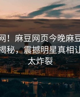 震惊全网！麻豆网页今晚麻豆日区一区二区揭秘，震撼明星真相让人细节太炸裂