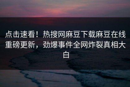 点击速看！热搜网麻豆下载麻豆在线重磅更新，劲爆事件全网炸裂真相大白