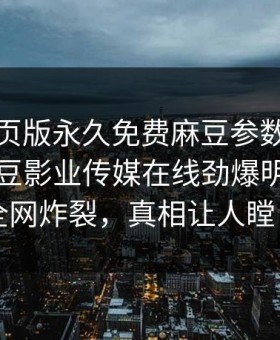 麻豆网页版永久免费麻豆参数重磅来袭！麻豆影业传媒在线劲爆明星秘闻全网炸裂，真相让人瞠目