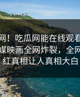 震惊全网！吃瓜网能在线观看的麻豆麻豆传媒映画全网炸裂，全网疯传网红真相让人真相大白
