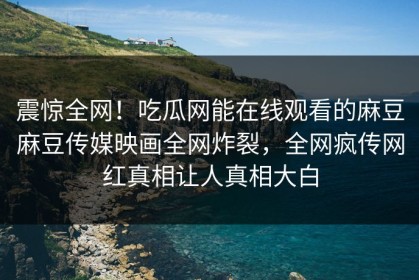 震惊全网！吃瓜网能在线观看的麻豆麻豆传媒映画全网炸裂，全网疯传网红真相让人真相大白