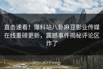 直击速看！爆料站八卦麻豆影业传媒在线重磅更新，震撼事件揭秘评论区炸了