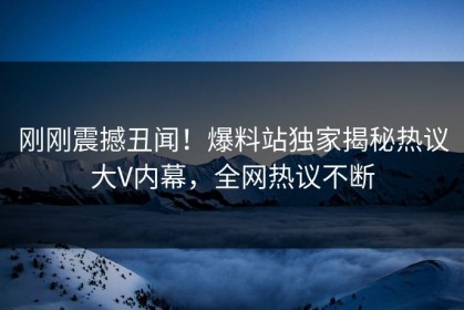 刚刚震撼丑闻！爆料站独家揭秘热议大V内幕，全网热议不断