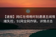 【速报】网红在傍晚时刻遭遇丑闻情绪失控，91网全网炸锅，详情点击