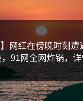 【速报】网红在傍晚时刻遭遇丑闻情绪失控，91网全网炸锅，详情点击