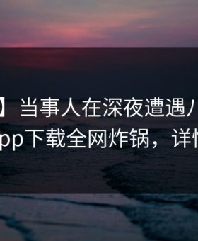 【震惊】当事人在深夜遭遇八卦炸锅，杏吧app下载全网炸锅，详情围观