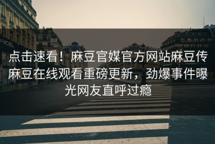 点击速看！麻豆官媒官方网站麻豆传麻豆在线观看重磅更新，劲爆事件曝光网友直呼过瘾