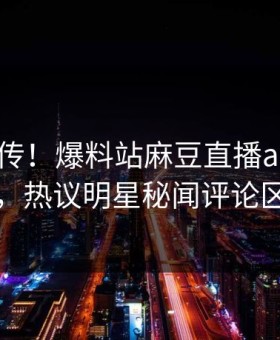 全网疯传！爆料站麻豆直播app刚刚更新，热议明星秘闻评论区炸了