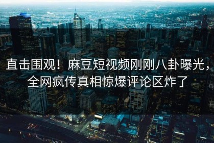 直击围观！麻豆短视频刚刚八卦曝光，全网疯传真相惊爆评论区炸了