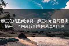 麻豆在线丑闻炸裂！麻豆app官网直击揭秘，全网疯传明星内幕真相大白