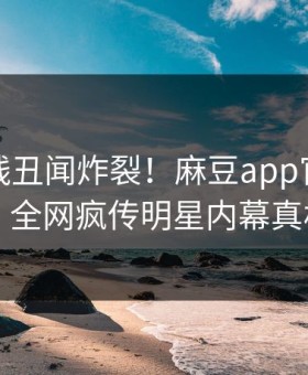 麻豆在线丑闻炸裂！麻豆app官网直击揭秘，全网疯传明星内幕真相大白