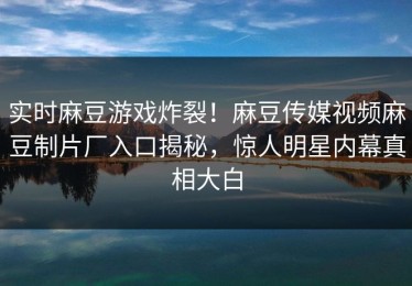 实时麻豆游戏炸裂！麻豆传媒视频麻豆制片厂入口揭秘，惊人明星内幕真相大白