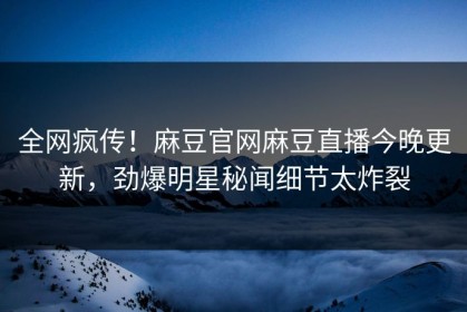 全网疯传！麻豆官网麻豆直播今晚更新，劲爆明星秘闻细节太炸裂