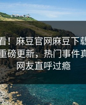 直击速看！麻豆官网麻豆下载麻豆在线观看重磅更新，热门事件真相大白网友直呼过瘾