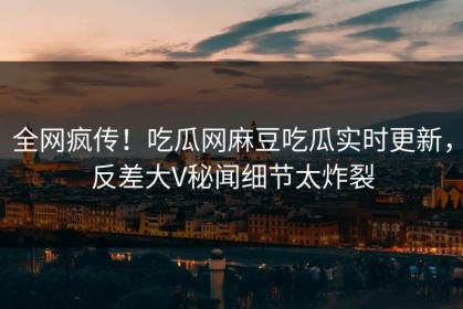 全网疯传！吃瓜网麻豆吃瓜实时更新，反差大V秘闻细节太炸裂
