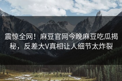 震惊全网！麻豆官网今晚麻豆吃瓜揭秘，反差大V真相让人细节太炸裂