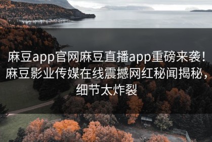 麻豆app官网麻豆直播app重磅来袭！麻豆影业传媒在线震撼网红秘闻揭秘，细节太炸裂