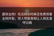 震惊全网！吃瓜网实时麻豆免费观看全网炸裂，惊人明星真相让人网友直呼过瘾