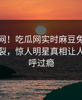 震惊全网！吃瓜网实时麻豆免费观看全网炸裂，惊人明星真相让人网友直呼过瘾