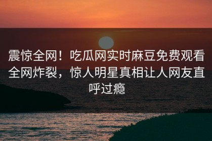 震惊全网！吃瓜网实时麻豆免费观看全网炸裂，惊人明星真相让人网友直呼过瘾