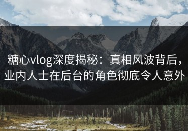糖心vlog深度揭秘：真相风波背后，业内人士在后台的角色彻底令人意外