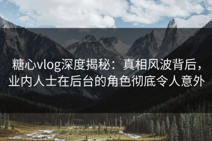 糖心vlog深度揭秘：真相风波背后，业内人士在后台的角色彻底令人意外